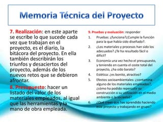 7. Realización: en este aparte
se escribe lo que sucede cada
vez que trabajan en el
proyecto, es el diario, la
bitácora del proyecto. En ella
también describirán los
triunfos y desaciertos del
proyecto, además de los
nuevos retos que se debieron
afrontar.
8. Presupuesto: hacer un
listado del valor de los
materiales empleados, al igual
que las herramientas y la
mano de obra empleada.
9. Pruebas y evaluación: responder
1. Pruebas: ¿funciona?¿Cumple la función
para la que había sido diseñado?.
2. ¿Los materiales y procesos han sido los
adecuados? ¿Te ha resultado fácil o
difícil?
3. Economía una vez hecho el presupuesto,
y teniendo en cuenta el coste total del
proyecto, ¿ha sido barato?
4. Estética: ¿es bonito, atractivo?
5. Efectos socioambientales: ¿contamina
alguno de los materiales empleados?,
¿cómo ha podido repercutir su
construcción o su utilización en el medio
ambiente o la sociedad?
6. ¿Qué crees que has aprendido haciendo
este proyecto y trabajando en grupo?
 