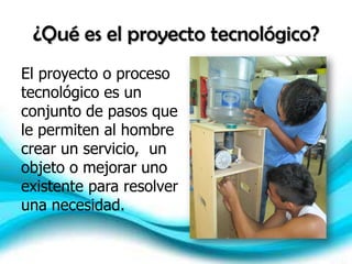 ¿Qué es el proyecto tecnológico?
El proyecto o proceso
tecnológico es un
conjunto de pasos que
le permiten al hombre
crear un servicio, un
objeto o mejorar uno
existente para resolver
una necesidad.
 