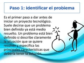 Es el primer paso a dar antes de
iniciar un proyecto tecnológico.
Suele decirse que un problema
bien definido ya está medio
resuelto. Un problema está bien
definido si describe claramente
la situación que se quiere
resolver y especifica las
principales características que
debería tener la solución.
 