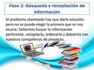Al problema planteado hay que darle solución,
pero no se puede elegir la primera que se nos
ocurra. Debemos buscar la información
pertinente, recopilarla, ordenarla y debatirla con
nuestros compañeros de proyecto.
 