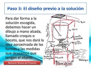 Para dar forma a la
solución escogida,
debemos hacer un
dibujo a mano alzada,
llamado croquis o
boceto, que nos dará la
idea aproximada de las
formas y las medidas
que deseamos que
tengan el objeto.
Memoria Técnica del Proyecto
 