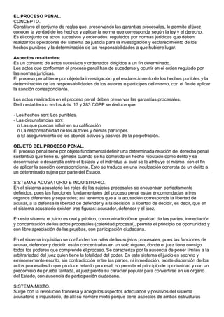 EL PROCESO PENAL.
CONCEPTO.
Constituye el conjunto de reglas que, preservando las garantías procesales, le permite al juez
conocer la verdad de los hechos y aplicar la norma que corresponda según la ley y el derecho.
Es el conjunto de actos sucesivos y ordenados, regulados por normas jurídicas que deben
realizar los operadores del sistema de justicia para la investigación y esclarecimiento de los
hechos punibles y la determinación de las responsabilidades a que hubiere lugar.

Aspectos resaltantes:
Es un conjunto de actos sucesivos y ordenados dirigidos a un fin determinado.
Los actos que conforman el proceso penal han de sucederse y ocurrir en el orden regulado por
las normas jurídicas.
El proceso penal tiene por objeto la investigación y el esclarecimiento de los hechos punibles y la
determinación de las responsabilidades de los autores o partícipes del mismo, con el fin de aplicar
la sanción correspondiente.

Los actos realizados en el proceso penal deben preservar las garantías procesales.
De lo establecido en los Arts. 13 y 283 COPP se deduce que:

- Los hechos son: Los punibles.
- Las circunstancias son:
  o Las que puedan influir en su calificación
  o La responsabilidad de los autores y demás partícipes
  o El aseguramiento de los objetos activos y pasivos de la perpetración.

OBJETO DEL PROCESO PENAL.
El proceso penal tiene por objeto fundamental definir una determinada relación del derecho penal
sustantivo que tiene su génesis cuando se ha cometido un hecho reputado como delito y se
desenvuelve o desarrolla entre el Estado y el individuo al cual se le atribuye el mismo, con el fin
de aplicar la sanción correspondiente. Esto se traduce en una inculpación concreta de un delito a
un determinado sujeto por parte del Estado.

SISTEMAS ACUSATORIO E INQUISITORIO.
En el sistema acusatorio los roles de los sujetos procesales se encuentran perfectamente
definidos, pues las funciones fundamentales del proceso penal están encomendadas a tres
órganos diferentes y separados; así tenemos que a la acusación corresponde la libertad de
acusar, a la defensa la libertad de defender y a la decisión la libertad de decidir, es decir, que en
el sistema acusatorio existen tres figuras: acusador, defensor y el juez.

En este sistema el juicio es oral y público, con contradicción e igualdad de las partes, inmediación
y concentración de los actos procesales (celeridad procesal), permite el principio de oportunidad y
con libre apreciación de las pruebas, con participación ciudadana.

En el sistema inquisitivo se confunden los roles de los sujetos procesales, pues las funciones de
acusar, defender y decidir, están concentradas en un solo órgano, donde el juez tiene consigo
todos los poderes que comprende el proceso. Se caracteriza por la ausencia de poner límites a la
arbitrariedad del juez quien tiene la totalidad del poder. En este sistema el juicio es secreto y
eminentemente escrito, sin contradicción entre las partes, ni inmediación, existe dispersión de los
actos procesales lo que produce retardo procesal, no permite el principio de oportunidad y con un
predominio de prueba tarifada, el juez pierde su carácter popular para convertirse en un órgano
del Estado, con ausencia de participación ciudadana.

SISTEMA MIXTO.
Surge con la revolución francesa y acoge los aspectos adecuados y positivos del sistema
acusatorio e inquisitorio, de allí su nombre mixto porque tiene aspectos de ambas estructuras
 