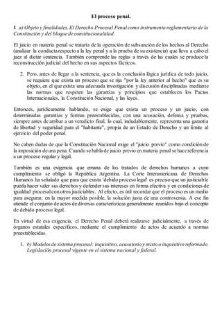 El proceso penal.
1 a) Objeto y finalidades. El Derecho Procesal Penalcomo instrumento reglamentario de la
Constitución y del bloquede constitucionalidad.
El juicio en materia penal se trataría de la operación de subsunción de los hechos al Derecho
(analizar la conductarespecto a la ley penal y a la prueba de su existencia) que lleva a cabo el
juez al dictar sentencia. También comprende las reglas a través de las cuales se produce la
reconstrucción judicial del hecho en sus aspectos fácticos.
2. Pero, antes de llegar a la sentencia, que es la conclusión lógica jurídica de todo juicio,
se requiere que exista un proceso que se rija "por la ley anterior al hecho" que es su
objeto, en el que exista una adecuada investigación y discusión disciplinadas mediante
las normas que respeten las garantías y principios que establecen los Pactos
Internacionales, la Constitución Nacional, y las leyes.
Entonces, jurídicamente hablando, se exige que exista un proceso y un juicio, con
determinadas garantías y formas preestablecidas, con una acusación, defensa y pruebas,
siempre antes de arribar a un veredicto final, lo cual, indudablemente, representa una garantía
de libertad y seguridad para el "habitante", propia de un Estado de Derecho y un límite al
ejercicio del poder penal.
No caben dudas de que la Constitución Nacional exige el "juicio previo" como condición de
la imposición deuna pena. Cuando sehabla de juicio previo en materia penal sehacereferencia
a un proceso regular y legal.
También es una exigencia que emana de los tratados de derechos humanos a cuyo
cumplimiento se obligó la República Argentina. La Corte Interamericana de Derechos
Humanos ha señalado que para que exista 'debido proceso legal' es preciso que un justiciable
pueda hacer valer sus derechos y defender sus intereses en forma efectiva y en condiciones de
igualdad procesalconotros justiciables. Al efecto, es útil recordar que el proceso es un medio
para asegurar, en la mayor medida posible, la solución justa de una controversia. A ese fin
atiende el conjunto de actos dediversas características generalmente reunidos bajo el concepto
de debido proceso legal.
En virtud de esa exigencia, el Derecho Penal deberá realizarse judicialmente, a través de
órganos estatales específicos, mediante el cumplimiento de actos de acuerdo a normas
preestablecidas.
1. b) Modelosde sistema procesal: inquisitivo, acusatorio y mixto o inquisitivo reformado.
Legislación procesal vigente en el sistema nacional y federal.
 