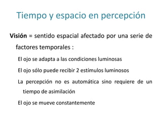Tiempo y espacio en percepción
Visión = sentido espacial afectado por una serie de
factores temporales :
El ojo se adapta a las condiciones luminosas
El ojo sólo puede recibir 2 estímulos luminosos
La percepción no es automática sino requiere de un
tiempo de asimilación
El ojo se mueve constantemente
 