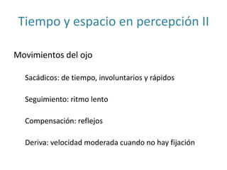 Tiempo y espacio en percepción II
Movimientos del ojo
Sacádicos: de tiempo, involuntarios y rápidos
Seguimiento: ritmo lento
Compensación: reflejos
Deriva: velocidad moderada cuando no hay fijación
 