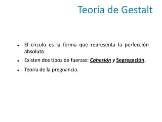  El círculo es la forma que representa la perfección
absoluta
 Existen dos tipos de fuerzas: Cohesión y Segregación.
 Teoría de la pregnancia.
Teoría de Gestalt
 