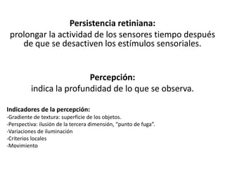 Persistencia retiniana:
prolongar la actividad de los sensores tiempo después
de que se desactiven los estímulos sensoriales.
Percepción:
indica la profundidad de lo que se observa.
Indicadores de la percepción:
-Gradiente de textura: superficie de los objetos.
-Perspectiva: ilusión de la tercera dimensión, “punto de fuga”.
-Variaciones de iluminación
-Criterios locales
-Movimiento
 