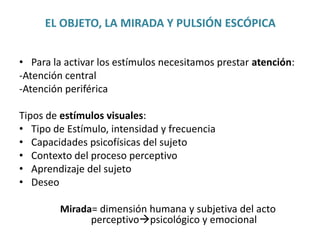 EL OBJETO, LA MIRADA Y PULSIÓN ESCÓPICA
• Para la activar los estímulos necesitamos prestar atención:
-Atención central
-Atención periférica
Tipos de estímulos visuales:
• Tipo de Estímulo, intensidad y frecuencia
• Capacidades psicofísicas del sujeto
• Contexto del proceso perceptivo
• Aprendizaje del sujeto
• Deseo
Mirada= dimensión humana y subjetiva del acto
perceptivopsicológico y emocional
 