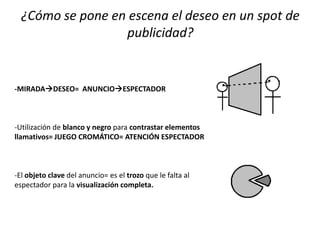 ¿Cómo se pone en escena el deseo en un spot de
publicidad?
-MIRADADESEO= ANUNCIOESPECTADOR
-Utilización de blanco y negro para contrastar elementos
llamativos= JUEGO CROMÁTICO= ATENCIÓN ESPECTADOR
-El objeto clave del anuncio= es el trozo que le falta al
espectador para la visualización completa.
 