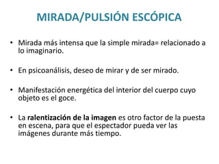MIRADA/PULSIÓN ESCÓPICA
• Mirada más intensa que la simple mirada= relacionado a
lo imaginario.
• En psicoanálisis, deseo de mirar y de ser mirado.
• Manifestación energética del interior del cuerpo cuyo
objeto es el goce.
• La ralentización de la imagen es otro factor de la puesta
en escena, para que el espectador pueda ver las
imágenes durante más tiempo.
 
