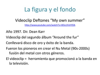 La figura y el fondo
Videoclip Deftones “My own summer”
http://www.youtube.com/watch?v=XOzs1FehYOA
Año 1997. Dir. Dean Karr
Videoclip del segundo álbum “Around the fur”
Conllevará disco de oro y éxito de la banda.
Fueron los pioneros en crear el Nu Metal (90s-2000s)
fusión del metal con otros géneros.
El videoclip = herramienta que promocionó a la banda en
la televisión.
 