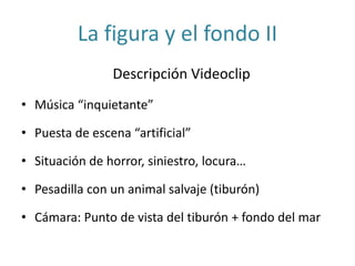 La figura y el fondo II
Descripción Videoclip
• Música “inquietante”
• Puesta de escena “artificial”
• Situación de horror, siniestro, locura…
• Pesadilla con un animal salvaje (tiburón)
• Cámara: Punto de vista del tiburón + fondo del mar
 