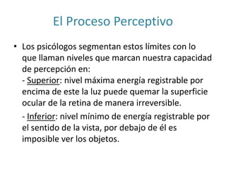 El Proceso Perceptivo
• Los psicólogos segmentan estos límites con lo
que llaman niveles que marcan nuestra capacidad
de percepción en:
- Superior: nivel máxima energía registrable por
encima de este la luz puede quemar la superficie
ocular de la retina de manera irreversible.
- Inferior: nivel mínimo de energía registrable por
el sentido de la vista, por debajo de él es
imposible ver los objetos.
 