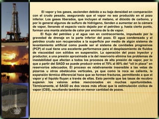  El vapor y los gases, ascienden debido a su baja densidad en comparación con el crudo pesado, asegurando que el vapor no sea producido en el pozo inferior. Los gases liberados, que incluyen el metano, el dióxido de carbono, y por lo general algunos de sulfuro de hidrógeno, tienden a aumentar en la cámara de vapor, llenando el espacio vacío dejado por el petróleo y, hasta cierto punto, forman una manta aislante de calor por encima de la de vapor. El flujo del petróleo y el agua van en contracorriente, impulsado por la gravedad de drenaje en la parte inferior del pozo. El agua condensada y el petróleo crudo son recuperados a la superficie por medio de algún sistema de levantamiento artificial como puede ser el sistema de cavidades progresivas (PCP) el cual tiene una excelente performance para el desplazamiento de fluidos de viscosidad con sólidos en suspensión. La operación del pozo inyector y productor, a una presión aproximada a la del reservorio elimina los problemas de inestabilidad que afectan a todos los procesos de alta presión de vapor, por lo que a partir del SAGD se puede producir entre el 70% al 80% del “oil in place” en reservorios adecuados. El proceso es relativamente insensible a las vetas de pizarras u otros obstáculos verticales, ya que como la roca se calienta, la expansión térmica diferencial hace que se formen fracturas, permitiendo a que el vapor y el líquido fluyan a través de ellas. Esto permite que las tasas de recobro superen los valores antes mencionados en muchas oportunidades. Térmicamente, el SAGD es dos veces más eficaz que la estimulación cíclica de vapor (CSS), resultando también en menor cantidad de pozos.