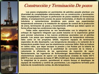 Construcción y Terminación De pozosLos pozos emplazados en yacimientos de petróleo pesado plantean una diversidad de complejidades relacionadas con su construcción y terminación. Tales complejidades incluyen la perforación de pozos estables en formaciones débiles, el emplazamiento preciso de pozos horizontales, el diseño de sistemas tubulares y cementaciones duraderas para pozos que experimentan temperaturas extremas y la instalación de equipos de control de la producción de arena, terminación de pozos y levantamiento artificial que deben operar en forma eficaz bajo las condiciones más rigurosas.Todas estas operaciones se ven beneficiadas con la adopción de un enfoque de ingeniería integrado que puede basarse en la experiencia global para proveer soluciones a los nuevos problemas asociados con el petróleo pesado. Los pozos que experimentan variaciones de temperatura extremas, tales como en los proyectos SAGD, requieren equipos de terminación especiales de alto desempeño. Las temperaturas elevadas y la variación de la temperatura pueden hacer que los elastómeros comunes fallen. Esto se traduce en sellos rotos, que dejan escapar la presión y los fluidos por la tubería de revestimiento, incrementando la posibilidad de corrosión de la misma y reduciendo la eficiencia de las operaciones de inyección de vapor. Recientemente, los ingenieros de Schlumberger desarrollaron sistemas no elastoméricos capaces de operar con temperaturas cicladas de hasta 343°C [650°F] y con presiones de hasta 21 MPa [3,046 lpc]. Estos sistemas mantienen la integridad de la presión, permitiendo al mismo tiempo el despliegue de equipos de monitoreo y control de yacimientos; Los colgadores termales para tuberías de revestimiento cortas, de alta temperatura.