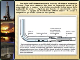 Los pozos SAGD necesitan equipos de fondo con márgenes de temperatura elevados. Estos pozos requieren altas tasas de incremento, control de la proximidad entre el inyector y el productor, cementación flexible, control de la producción de arena, y colgadores para tuberías de revestimiento cortas, empacadores y equipos de levantamiento artificial capaces de operar a temperaturas que pueden superar los 280°C (536°F).