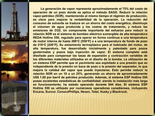 La generación de vapor representa aproximadamente el 75% del costo de operación de un pozo donde se aplica el método SAGD. Reducir la relación vapor-petróleo (SOR), manteniendo al mismo tiempo el régimen de producción, es clave para mejorar la rentabilidad de la operación. La reducción del consumo de solvente se traduce en un ahorro del costo energético, disminuye el volumen de agua producida y los costos de tratamiento, y reduce las emisiones de CO2. Un componente importante del esfuerzo para reducir la relación SOR es el sistema de bombeo eléctrico sumergible de alta temperatura REDA Hotline 550, regulado para operar en forma continua a una temperatura de motor interna de hasta 288°C [550°F] o a una temperatura de fondo de pozo de 216°C [420°F]. Su aislamiento termoplásico para el bobinado del motor, de alta temperatura, fue desarrollado inicialmente y patentado para pozos geotermales y pozos bajo inyección de vapor. El sistema completo está diseñado para compensar las tasas de expansión y contracción variables de los diferentes materiales utilizados en el diseño de la bomba. La utilización de un sistema ESP permite que el yacimiento sea explotado a una presión que es independiente de la presión en boca de pozo o la presión del separador, lo que mejora la calidad del vapor que puede inyectarse. Esto permite reducir la relación SOR en un 10 a un 25%, generando un ahorro de aproximadamente US$ 1.00 por barril de petróleo producido. Además, el sistema ESP Hotline 550 posee excelentes estadísticas de confiabilidad; siendo la instalación más larga en funcionamiento, ha estado operando durante 844 días. El sistema ESP Hotline 550 es utilizado por numerosos operadores canadienses, incluyendo Encana, Suncor, ConocoPhillips, Nexen, Total, Husky y Blackrock.