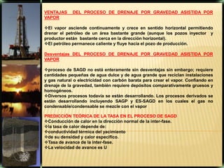 VENTAJAS  DEL PROCESO DE DRENAJE POR GRAVEDAD ASISTIDA POR VAPOREl vapor asciende continuamente y crece en sentido horizontal permitiendo drenar el petróleo de un área bastante grande (aunque los pozos inyector  y productor están  bastante cerca en la dirección horizontal).