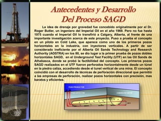 Antecedentes y Desarrollo Del Proceso SAGD La idea de drenaje por gravedad fue concebido originalmente por el Dr. Roger Butler, un ingeniero del Imperial Oil en el año 1969. Pero no fue hasta 1975 cuando el Imperial Oil lo transfirió a Calgary, Alberta, al frente de una importante investigación acerca de este proyecto. Puso a prueba el concepto en un piloto en Cold Lake, que aparece como uno de los primeros pozos horizontales en la industria, con inyectores verticales. A partir de ser considerado ineficiente por el Alberta OilSandsTechnology and ResearchAuthority (AOSTRA) en los 80, se dio lugar a la primer prueba de pozos dobles horizontales SAGD,  en el Underground Test Facility (UTF) en las OilSands de Athabasca, donde se probó la factibilidad del concepto. Los primeros pozos SAGD realizados en el UTF fueron perforados horizontalmente desde un túnel en la piedra caliza, accediendo desde el tunel vertical de una mina. El concepto coincidió con el desarrollo de técnicas de perforación direccional que permitió a las empresas de perforación, realizar pozos horizontales con precisión, mas baratos y eficientes.