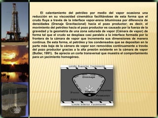 El calentamiento del petróleo por medio del vapor ocasiona una reducción en su viscosidad cinemática facilitándose de esta forma que el crudo fluya a través de la interface vapor-arena bituminosa por diferencia de densidades (Drenaje Gravitacional) hacia el pozo productor; es decir, el movimiento del petróleo hacia el pozo productor es causado por la fuerza de la gravedad y la geometría de una zona saturada de vapor (Cámara de vapor) de forma tal que el crudo se desplaza casi paralelo a la interface formada por la frontera de la cámara de vapor que incrementa sus dimensiones de manera continua. De esta forma, el petróleo y los condensados que se depositan en la parte más baja de la cámara de vapor son removidos continuamente a través del pozo productor gracias a la alta presión existente en la cámara de vapor (Butler, 1991).  Se aprecia un corte transversal que muestra el comportamiento para un yacimiento homogéneo.