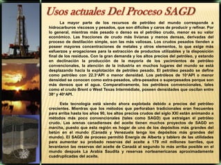 Usos actuales Del Proceso SAGD La mayor parte de los recursos de petróleo del mundo corresponde a hidrocarburos viscosos y pesados, que son difíciles y caros de producir y refinar. Por lo general, mientras más pesado o denso es el petróleo crudo, menor es su valor económico. Las fracciones de crudo más livianas y menos densas, derivadas del proceso de destilación simple, son las más valiosas. Los crudos pesados tienden a poseer mayores concentraciones de metales y otros elementos, lo que exige más esfuerzos y erogaciones para la extracción de productos utilizables y la disposición final de los residuos. Con la gran demanda y los altos precios del petróleo, y estando en declinación la producción de la mayoría de los yacimientos de petróleo convencionales, la atención de la industria en muchos lugares del mundo se está desplazando hacia la explotación de petróleo pesado. El petróleo pesado se define como petróleo con 22.3°API o menor densidad. Los petróleos de 10°API o menor densidad se conocen como extra-pesados, ultra-pesados o superpesados porque son más densos que el agua. Comparativamente, los petróleos convencionales, tales como el crudo Brent o West Texas Intermédiate, poseen densidades que oscilan entre 38° y 40°API.Esta tecnología está siendo ahora explotada debido a precios del petróleo crecientes. Mientras que los métodos que perforaban tradicionales eran frecuentes para arriba hasta los años 90, los altos precios crudos del siglo XXI están animando a métodos más poco convencionales (tales como SAGD) que extraigan el petróleo crudo. Las arenas canadienses del aceite tienen muchos proyectos de SAGD en marcha, puesto que esta región es hogar de uno de los depósitos más grandes del betún en el mundo (Canadá y Venezuela tenga los depósitos más grandes del mundo). El SAGD de proceso permitió Energía de Alberta y tablero de las utilidades para aumentar su probado reservas del aceite a 179 mil millones barriles, que levantaron las reservas del aceite de Canadá al segundo lo más arriba posible en el mundo después La Arabia Saudita y reservas norteamericanas aproximadamente cuadruplicadas del aceite.