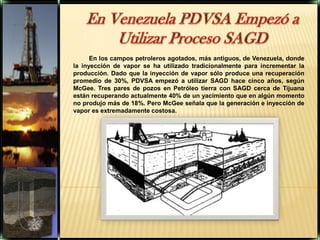 En Venezuela PDVSA Empezó a Utilizar Proceso SAGD En los campos petroleros agotados, más antiguos, de Venezuela, donde la inyección de vapor se ha utilizado tradicionalmente para incrementar la producción. Dado que la inyección de vapor sólo produce una recuperación promedio de 30%, PDVSA empezó a utilizar SAGD hace cinco años, según McGee. Tres pares de pozos en Petróleo tierra con SAGD cerca de Tijuana están recuperando actualmente 40% de un yacimiento que en algún momento no produjo más de 18%. Pero McGee señala que la generación e inyección de vapor es extremadamente costosa. 