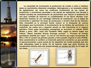 La necesidad de incrementar la producción de crudos a corto y mediano plazo en yacimientos altamente complejos, heterogéneos y en avanzado estado de agotamiento, así como los continuos incrementos de los costos de producción e inversiones asociadas a los planes de explotación han llevado a realizar estudios de caracterización de yacimientos que indican la existencia de una gran cantidad de reservas no contabilizadas en los libros oficiales cuyo desarrollo requiere de una estrategia diferente de explotación con el objeto de incrementar y optimizar las tasas de producción y recobro final de los mismos. Esta necesidad es la principal fuente motora en la búsqueda de nuevas tecnologías que incrementen el levantamiento de los fluidos del yacimiento a la superficie, las cuales son y seguirán siendo un reto importante en el negocio petrolero. Entre estas tecnologías emergentes se encuentra el método SAGD (Butler y otros, 1981; Joshi and Threlkeld 1984), siglas en idioma Inglés que indican “SteamAssistedGravityDrainageprocess” o “Proceso de drenaje gravitatorio asistido por vapor”, la cual es una técnica que logra incrementar de 60% a 70% el recobro de petróleo pesado y extra pesado original en sitio (POES). Esta característica le confiere un tremendo potencial económico ya que permite el aprovechamiento a gran escala de los depósitos de crudos pesados que han sido detectados hasta la fecha. Es de hacerse notar que otras técnicas de recuperación térmica sólo han proporcionado un recobro de24% en el mejor de los casos.