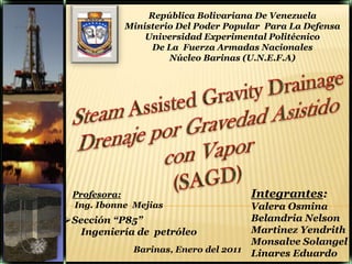 República Bolivariana De Venezuela Ministerio Del Poder Popular  Para La Defensa   Universidad Experimental Politécnico  De La  Fuerza Armadas Nacionales  Núcleo Barinas (U.N.E.F.A) SteamAssisted Gravity Drainage Drenaje por Gravedad Asistido con Vapor (SAGD)  Integrantes: Valera Osmina Belandria Nelson MartinezYendrith Monsalve Solangel Linares Eduardo Profesora:  Ing. Ibonne  Mejias ,[object Object],Ingeniería de  petróleo  Barinas, Enero del 2011 