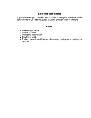 El proceso tecnológico
El proceso tecnológico o proceso para la creación de objetos, comienza con el
planteamiento de un problema, que se soluciona con la creación de un objeto.
Fases
 Conocer el problema
 Diseñar el objeto
 Planificar la construcción
 Construir el objeto
 Evaluar.; es decir las dificultades y los aciertos que tuve en la construcción
del objeto
 