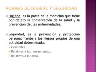  Higiene, es la parte de la medicina que tiene
por objeto la conservación de la salud y la
prevención del las enfermedades.
 Seguridad, es la prevención y protección
personal frente a los riesgos propios de una
actividad determinada.
 Generales.
 Relativas a las herramientas.
 Relativas a la tarea.
 