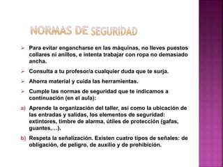  Para evitar engancharse en las máquinas, no lleves puestos
collares ni anillos, e intenta trabajar con ropa no demasiado
ancha.
 Consulta a tu profesor/a cualquier duda que te surja.
 Ahorra material y cuida las herramientas.
 Cumple las normas de seguridad que te indicamos a
continuación (en el aula):
a) Aprende la organización del taller, así como la ubicación de
las entradas y salidas, los elementos de seguridad:
extintores, timbre de alarma, útiles de protección (gafas,
guantes,…).
b) Respeta la señalización. Existen cuatro tipos de señales: de
obligación, de peligro, de auxilio y de prohibición.
 