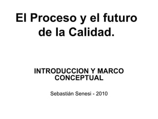 El Proceso y el futuro
    de la Calidad.


   INTRODUCCION Y MARCO
        CONCEPTUAL

      Sebastián Senesi - 2010
 