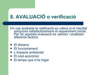 8. AVALUACIÓ o verificació  Un cop acabada la realització es valora si el resultat soluciona satisfactòriament el requeriment inicial. Per fer aquesta avaluació es valoren i analitzen diferents factors: El disseny El funcionament L’impacte ambiental El cost econòmic El temps que s’ha trigat  