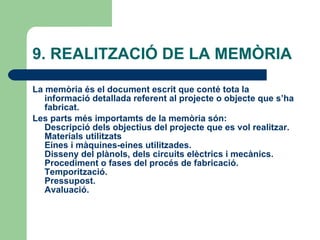 9. REALITZACIÓ DE LA MEMÒRIA  La memòria és el document escrit que conté tota la informació detallada referent al projecte o objecte que s’ha fabricat. Les parts més importamts de la memòria són: Descripció dels objectius del projecte que es vol realitzar. Materials utilitzats Eines i màquines-eines utilitzades. Disseny del plànols, dels circuits elèctrics i mecànics. Procediment o fases del procés de fabricació. Temporització. Pressupost. Avaluació.   