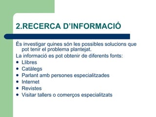 2.RECERCA D’INFORMACIÓ  És investigar quines són les possibles solucions que pot tenir el problema plantejat. La informació es pot obtenir de diferents fonts: Llibres Catàlegs Parlant amb persones especialitzades Internet Revistes Visitar tallers o comerços especialitzats 
