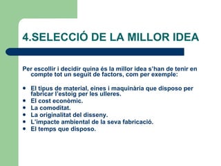 4.SELECCIÓ DE LA MILLOR IDEA Per escollir i decidir quina és la millor idea s’han de tenir en compte tot un seguit de factors, com per exemple: El tipus de material, eines i maquinària que disposo per fabricar l’estoig per les ulleres. El cost econòmic. La comoditat. La originalitat del disseny. L’impacte ambiental de la seva fabricació. El temps que disposo. 