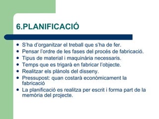 6.PLANIFICACIÓ  S’ha d’organitzar el treball que s’ha de fer. Pensar l’ordre de les fases del procés de fabricació. Tipus de material i maquinària necessaris. Temps que es trigarà en fabricar l’objecte. Realitzar els plànols del disseny. Pressupost: quan costarà econòmicament la fabricació  La planificació es realitza per escrit i forma part de la memòria del projecte. 