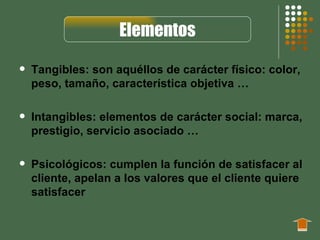 Elementos
   Tangibles: son aquéllos de carácter físico: color,
    peso, tamaño, característica objetiva …

   Intangibles: elementos de carácter social: marca,
    prestigio, servicio asociado …

   Psicológicos: cumplen la función de satisfacer al
    cliente, apelan a los valores que el cliente quiere
    satisfacer
 