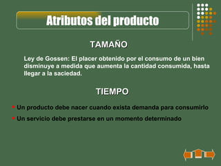 Atributos del producto
                        TAMAÑO
   Ley de Gossen: El placer obtenido por el consumo de un bien
   disminuye a medida que aumenta la cantidad consumida, hasta
   llegar a la saciedad.


                          TIEMPO
 Un producto debe nacer cuando exista demanda para consumirlo
 Un servicio debe prestarse en un momento determinado
 