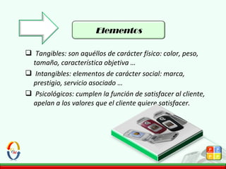  Tangibles: son aquéllos de carácter físico: color, peso,
tamaño, característica objetiva …
 Intangibles: elementos de carácter social: marca,
prestigio, servicio asociado …
 Psicológicos: cumplen la función de satisfacer al cliente,
apelan a los valores que el cliente quiere satisfacer.
Elementos
 