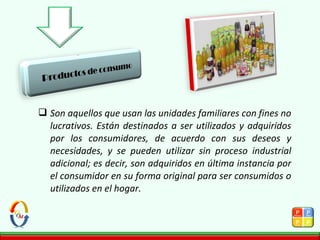  Son aquellos que usan las unidades familiares con fines no
lucrativos. Están destinados a ser utilizados y adquiridos
por los consumidores, de acuerdo con sus deseos y
necesidades, y se pueden utilizar sin proceso industrial
adicional; es decir, son adquiridos en última instancia por
el consumidor en su forma original para ser consumidos o
utilizados en el hogar.
 