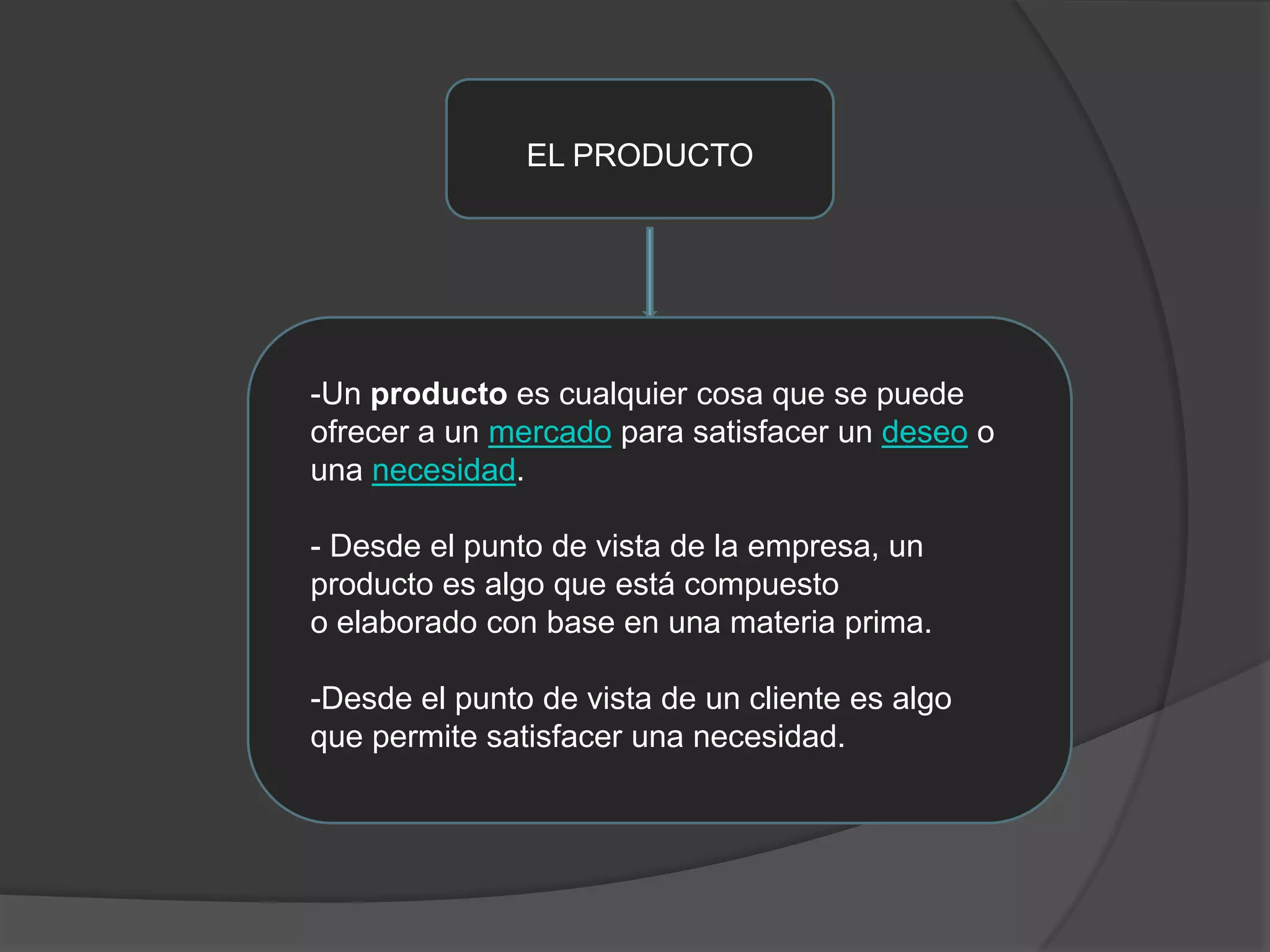 EL PRODUCTO-Un producto es cualquier cosa que se puede ofrecer a un mercado para satisfacer un deseo o una necesidad.- Desde el punto de vista de la empresa, un producto es algo que está compuestoo elaborado con base en una materia prima.-Desde el punto de vista de un cliente es algo que permite satisfacer una necesidad.