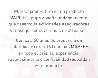 Plan Capital Futuro es un producto
 MAPFRE, grupo español independiente,
que desarrolla actividades aseguradoras
 y reaseguradoras en más de 40 países.
                      
    Con casi 20 años de presencia en
 Colombia, y cerca 160 oficinas MAPFRE
     en todo el país, su experiencia,
reconocimiento y confiabilidad respaldan
             este producto.
 