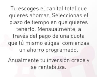 Tu escoges el capital total que
quieres ahorrar. Seleccionas el
plazo de tiempo en que quieres
    tenerlo. Mensualmente, a
  través del pago de una cuota
que tú mismo eliges, comienzas
     un ahorro programado. 
                  
Anualmente tu inversión crece y
          se rentabiliza.
 