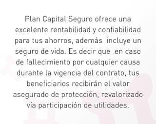 Plan Capital Seguro ofrece una
 excelente rentabilidad y confiabilidad
para tus ahorros, además incluye un
 seguro de vida. Es decir que en caso
 de fallecimiento por cualquier causa
 durante la vigencia del contrato, tus
    beneficiarios recibirán el valor
asegurado de protección, revalorizado
    vía participación de utilidades.
 