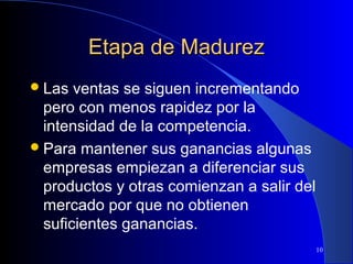Etapa de Madurez
 Las

ventas se siguen incrementando
pero con menos rapidez por la
intensidad de la competencia.
 Para mantener sus ganancias algunas
empresas empiezan a diferenciar sus
productos y otras comienzan a salir del
mercado por que no obtienen
suficientes ganancias.
10

 