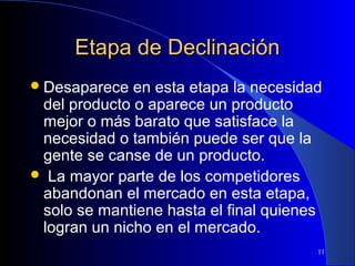 Etapa de Declinación
 Desaparece

en esta etapa la necesidad
del producto o aparece un producto
mejor o más barato que satisface la
necesidad o también puede ser que la
gente se canse de un producto.
 La mayor parte de los competidores
abandonan el mercado en esta etapa,
solo se mantiene hasta el final quienes
logran un nicho en el mercado.
11

 
