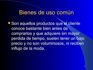 Bienes de uso común
 Son

aquellos productos que el cliente
conoce bastante bien antes de
comprarlos y que adquiere sin mayor
perdida de tiempo, suelen tener un bajo
precio y no son voluminosos, ni reciben
influjo de la moda.

3

 