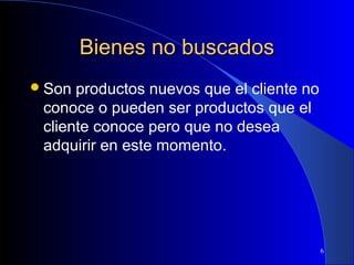 Bienes no buscados
 Son

productos nuevos que el cliente no
conoce o pueden ser productos que el
cliente conoce pero que no desea
adquirir en este momento.

6

 
