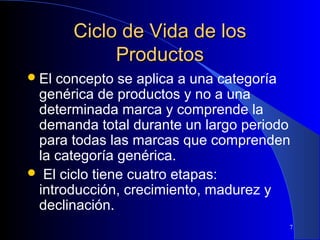 Ciclo de Vida de los
Productos
 El

concepto se aplica a una categoría
genérica de productos y no a una
determinada marca y comprende la
demanda total durante un largo periodo
para todas las marcas que comprenden
la categoría genérica.
 El ciclo tiene cuatro etapas:
introducción, crecimiento, madurez y
declinación.
7

 